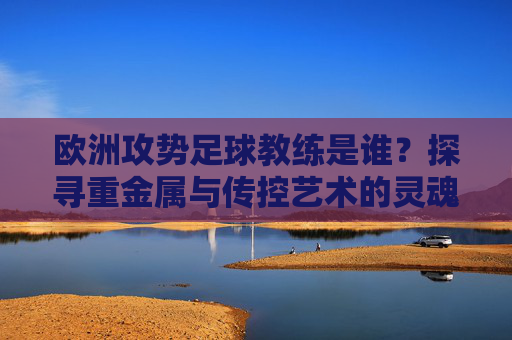 欧洲攻势足球教练是谁?探寻重金属与传控艺术的灵魂人物
