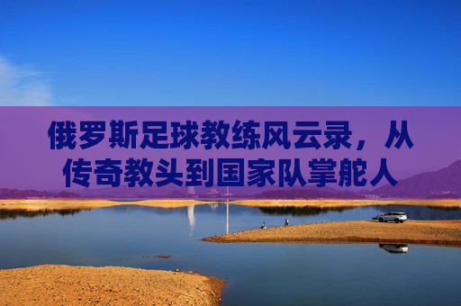 俄罗斯足球教练风云录,从传奇教头到国家队掌舵人