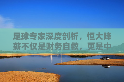 足球专家深度剖析，恒大降薪不仅是财务自救，更是中超联赛去泡沫化的必经之路