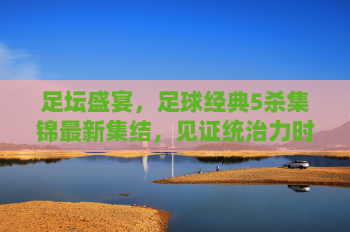 足坛盛宴,足球经典5杀集锦最新集结,见证统治力时刻!