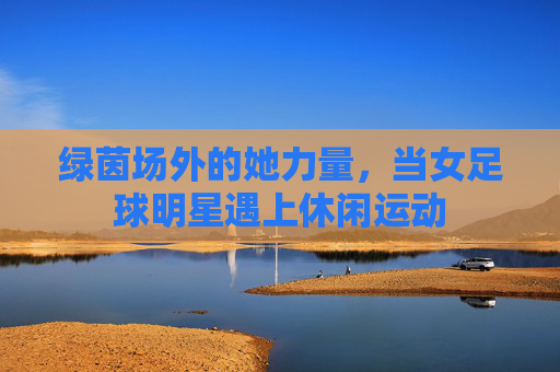 绿茵场外的她力量,当女足球明星遇上休闲运动