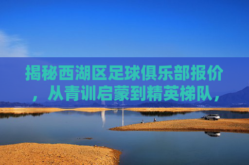 揭秘西湖区足球俱乐部报价，从青训启蒙到精英梯队，费用全解析