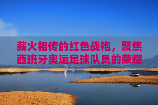 薪火相传的红色战袍,聚焦西班牙奥运足球队员的荣耀与挑战