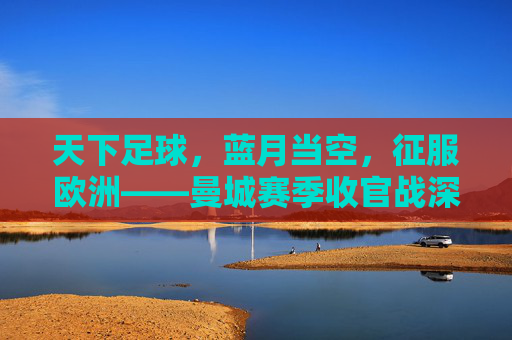 天下足球,蓝月当空,征服欧洲——曼城赛季收官战深度回顾