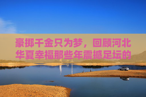 豪掷千金只为梦,回顾河北华夏幸福那些年震撼足坛的引援名单