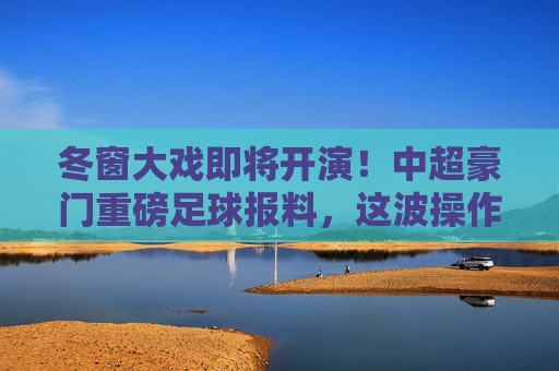 冬窗大戏即将开演!中超豪门重磅足球报料,这波操作恐定局争冠格局