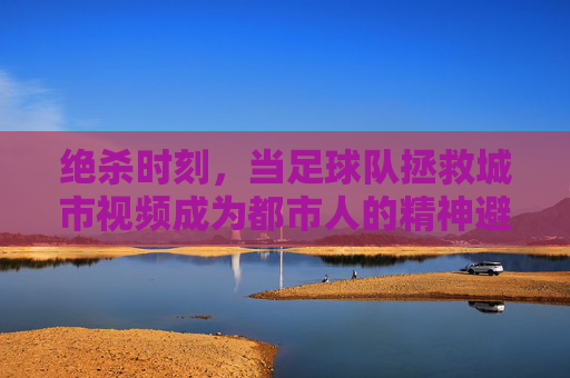 绝杀时刻,当足球队拯救城市视频成为都市人的精神避难所