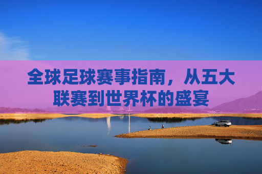 全球足球赛事指南，从五大联赛到世界杯的盛宴