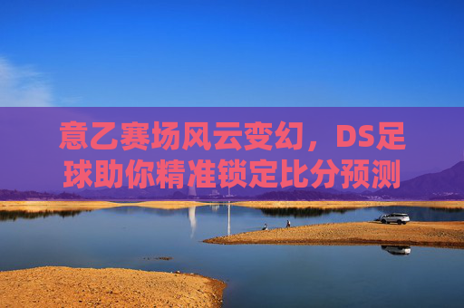 意乙赛场风云变幻，DS足球助你精准锁定比分预测