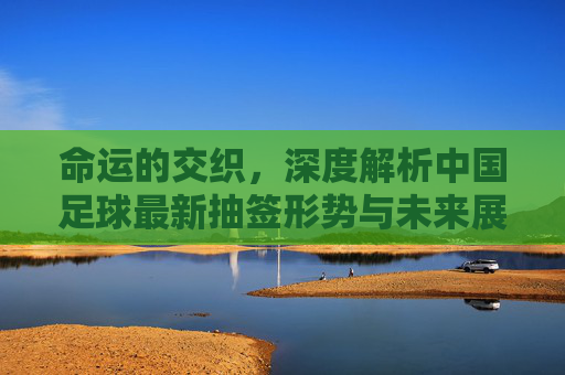 命运的交织,深度解析中国足球最新抽签形势与未来展望