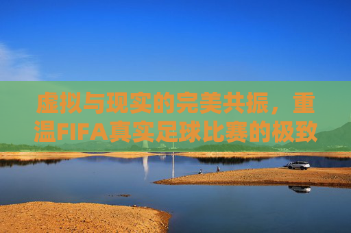 虚拟与现实的完美共振,重温FIFA真实足球比赛的极致魅力