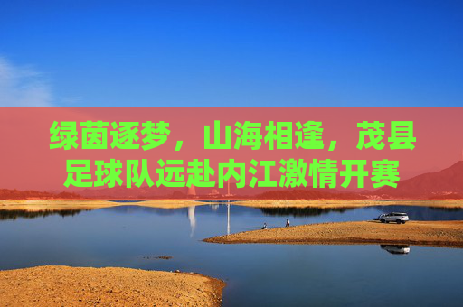 绿茵逐梦,山海相逢,茂县足球队远赴内江激情开赛