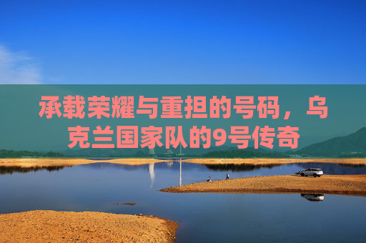 承载荣耀与重担的号码,乌克兰国家队的9号传奇