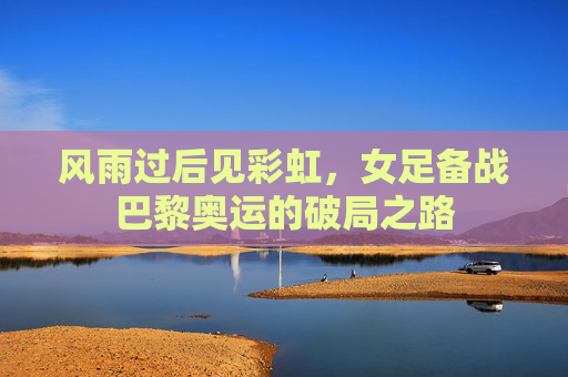 风雨过后见彩虹,女足备战巴黎奥运的破局之路