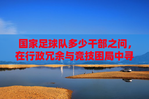 国家足球队多少干部之问,在行政冗余与竞技困局中寻找答案