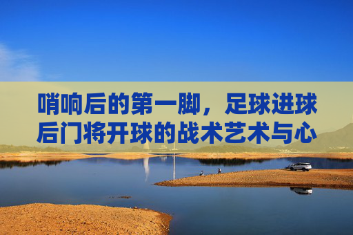 哨响后的第一脚,足球进球后门将开球的战术艺术与心理博弈