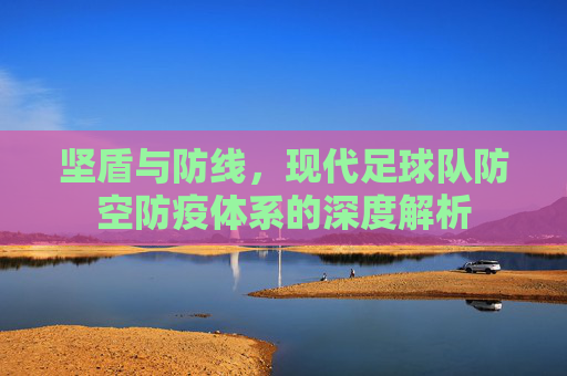 坚盾与防线，现代足球队防空防疫体系的深度解析