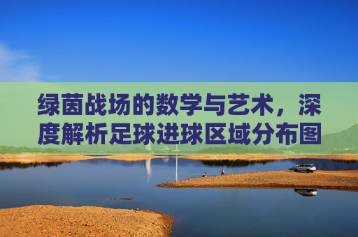 绿茵战场的数学与艺术,深度解析足球进球区域分布图