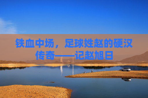 铁血中场,足球姓赵的硬汉传奇——记赵旭日