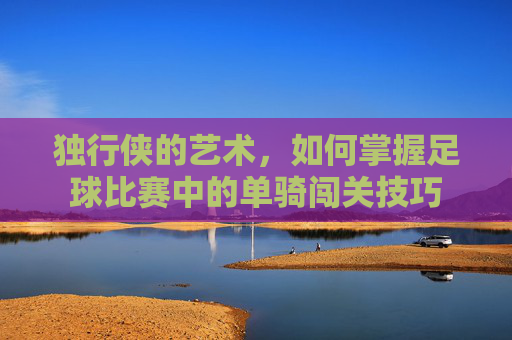 独行侠的艺术,如何掌握足球比赛中的单骑闯关技巧