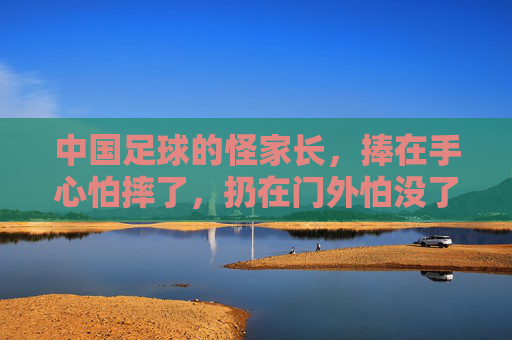 中国足球的怪家长,捧在手心怕摔了,扔在门外怕没了