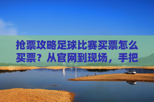 抢票攻略足球比赛买票怎么买票?从官网到现场,手把手教你轻松入座