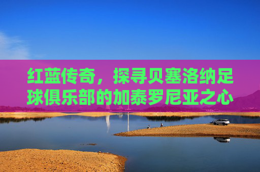 红蓝传奇,探寻贝塞洛纳足球俱乐部的加泰罗尼亚之心