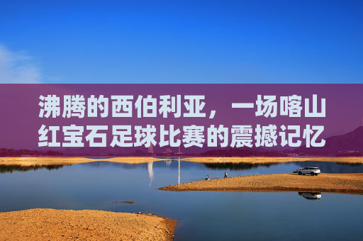 沸腾的西伯利亚,一场喀山红宝石足球比赛的震撼记忆