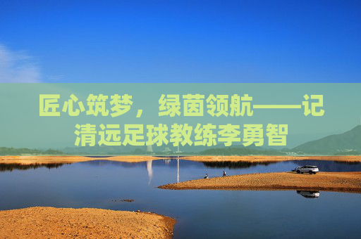 匠心筑梦,绿茵领航——记清远足球教练李勇智