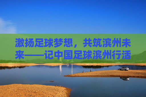 激扬足球梦想，共筑滨州未来——记中国足球滨州行活动