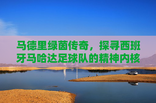 马德里绿茵传奇,探寻西班牙马哈达足球队的精神内核