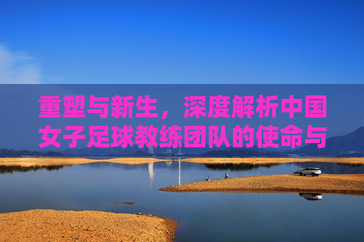 重塑与新生,深度解析中国女子足球教练团队的使命与挑战