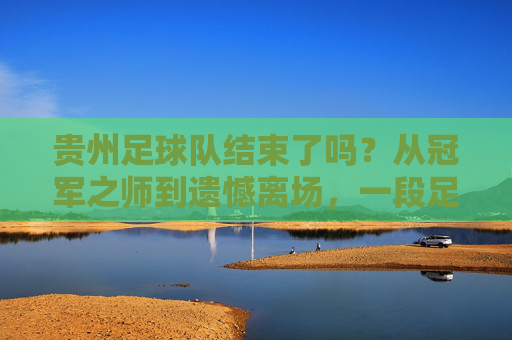 贵州足球队结束了吗?从冠军之师到遗憾离场,一段足球梦的断章