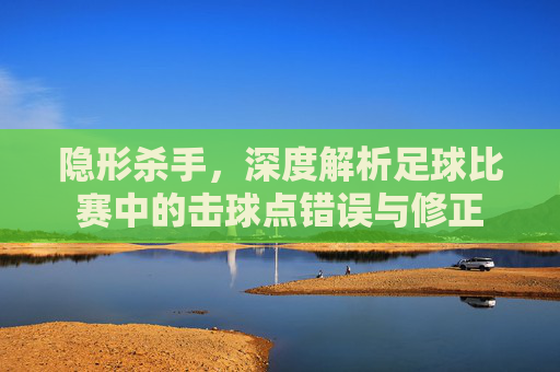 隐形杀手,深度解析足球比赛中的击球点错误与修正