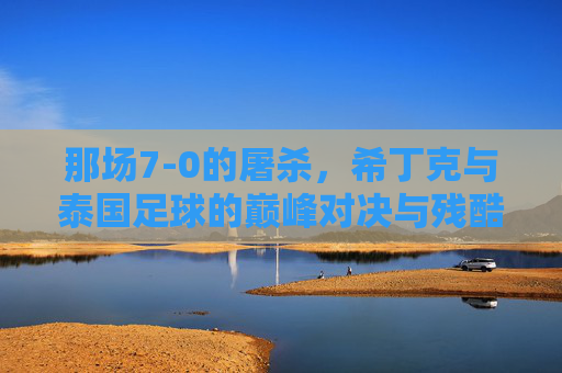 那场7-0的屠杀,希丁克与泰国足球的巅峰对决与残酷现实