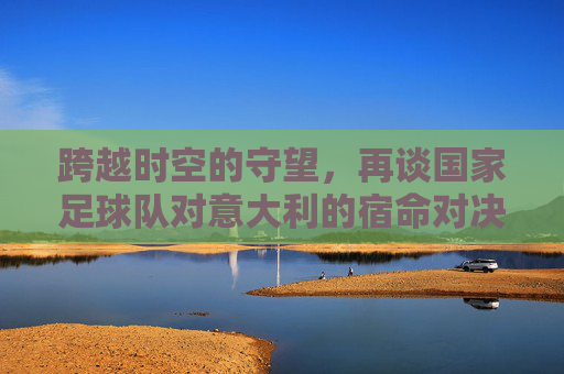 跨越时空的守望,再谈国家足球队对意大利的宿命对决