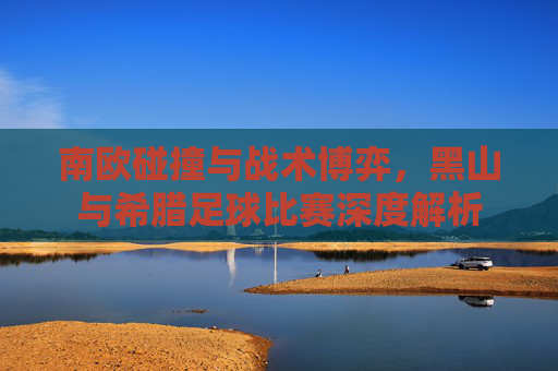 南欧碰撞与战术博弈,黑山与希腊足球比赛深度解析