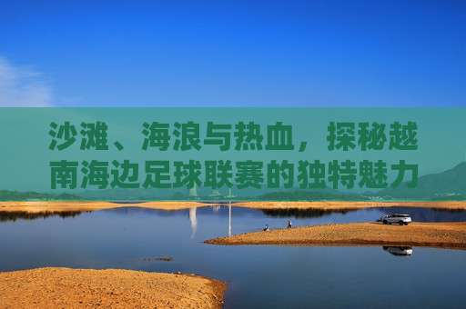 沙滩、海浪与热血,探秘越南海边足球联赛的独特魅力