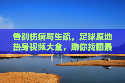 告别伤病与生疏,足球原地热身视频大全,助你找回最佳状态