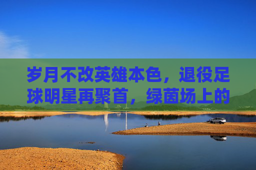 岁月不改英雄本色，退役足球明星再聚首，绿茵场上的时光回响