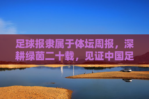 足球报隶属于体坛周报,深耕绿茵二十载,见证中国足球的风云变幻