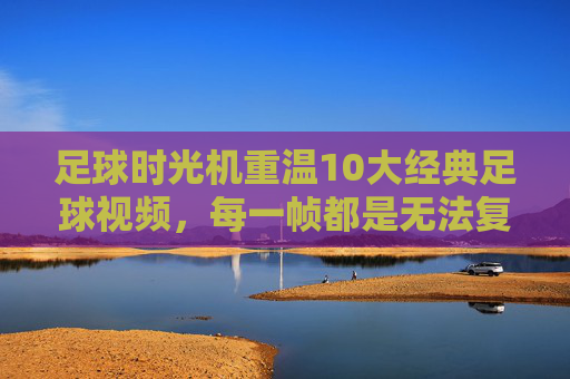 足球时光机重温10大经典足球视频,每一帧都是无法复制的传奇