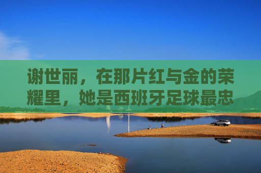 谢世丽,在那片红与金的荣耀里,她是西班牙足球最忠实的守望者
