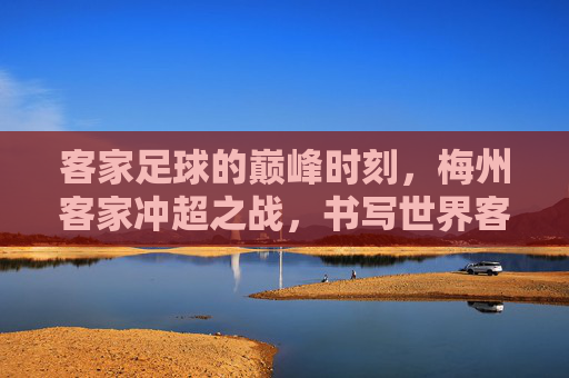 客家足球的巅峰时刻,梅州客家冲超之战,书写世界客都的荣耀新篇章