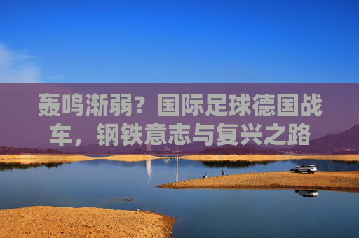 轰鸣渐弱?国际足球德国战车,钢铁意志与复兴之路