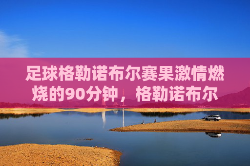 足球格勒诺布尔赛果激情燃烧的90分钟,格勒诺布尔主场2-1力克对手