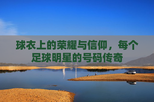 球衣上的荣耀与信仰，每个足球明星的号码传奇