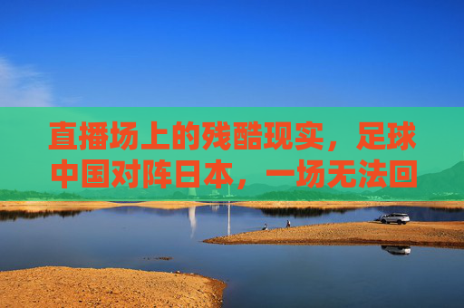 直播场上的残酷现实,足球中国对阵日本,一场无法回避的痛与思