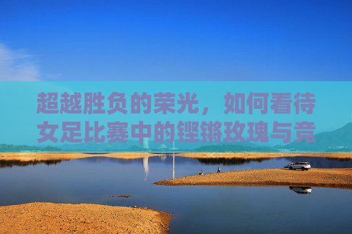 超越胜负的荣光,如何看待女足比赛中的铿锵玫瑰与竞技本质