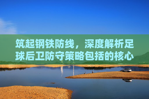 筑起钢铁防线,深度解析足球后卫防守策略包括的核心要素与实战技巧
